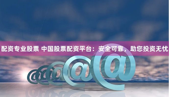 配资专业股票 中国股票配资平台：安全可靠，助您投资无忧