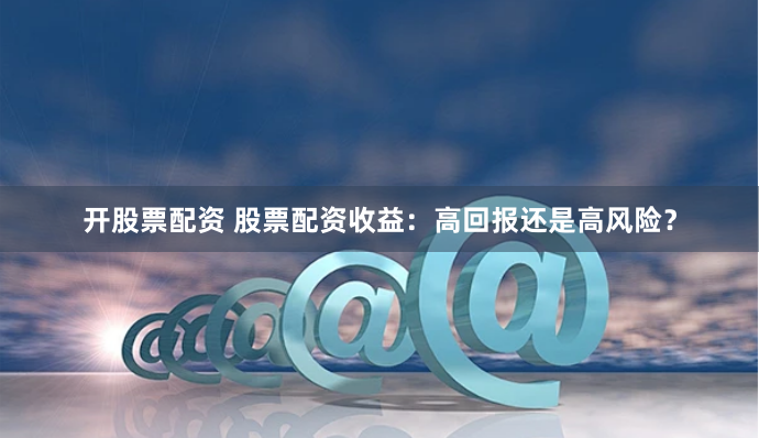 开股票配资 股票配资收益：高回报还是高风险？