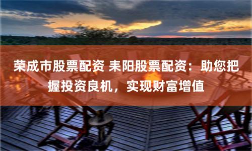 荣成市股票配资 耒阳股票配资：助您把握投资良机，实现财富增值