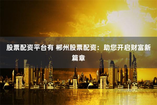 股票配资平台有 郴州股票配资：助您开启财富新篇章
